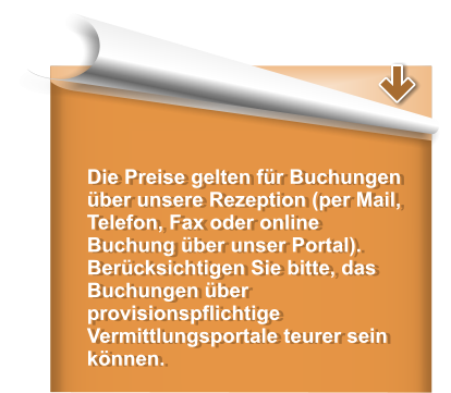 Die Preise gelten fr Buchungen ber unsere Rezeption (per Mail, Telefon, Fax oder online Buchung ber unser Portal). Bercksichtigen Sie bitte, das Buchungen ber provisionspflichtige  Vermittlungsportale teurer sein knnen.
